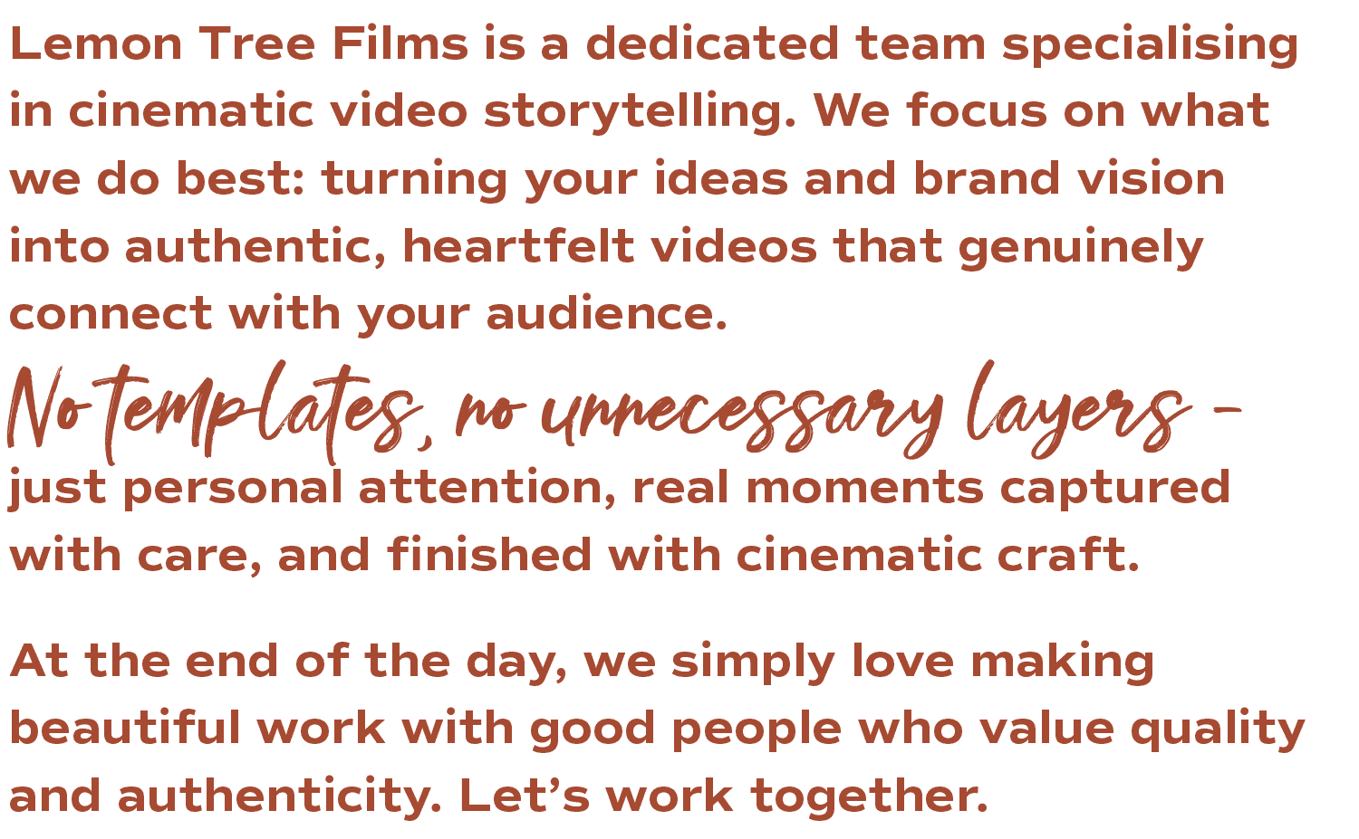 Lemon Tree Films is a dedicated team specialising in cinematic video storytelling. We focus on what we do best: turning your ideas and brand vision into authentic, heartfelt videos that genuinely connect with your audience. No templates, no unnecessary layers – just personal attention, real moments captured with care, and finished with cinematic craft. At the end of the day, we simply love making beautiful work with good people who value quality and authenticity. Let's work together.