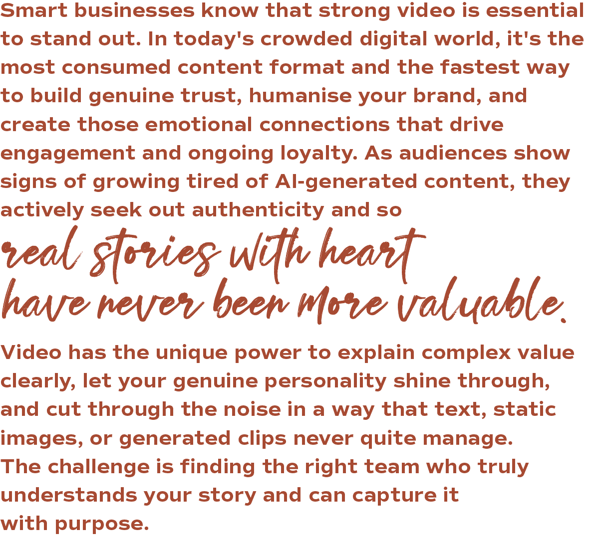 Smart businesses know that strong video is essential to stand out. In today's crowded digital world, it's the most consumed content format and the fastest way to build genuine trust, humanise your brand, and create those emotional connections that drive engagement and ongoing loyalty. As audiences show signs of growing tired of AI-generated content, they actively seek out authenticity and so real stories with heart have never been more valuable. Video has the unique power to explain complex value clearly, let your genuine personality shine through, and cut through the noise in a way that text, static images, or generated clips never quite manage. The challenge is finding the right team who truly understands your story and can capture it with purpose.